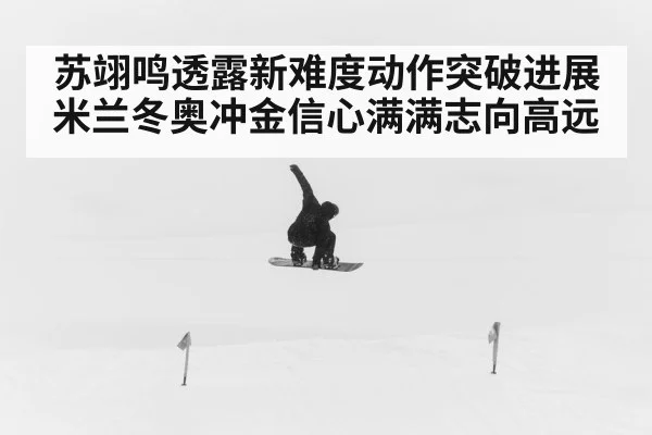 苏翊鸣透露新难度动作突破进展 米兰冬奥冲金信心满满志向高远
